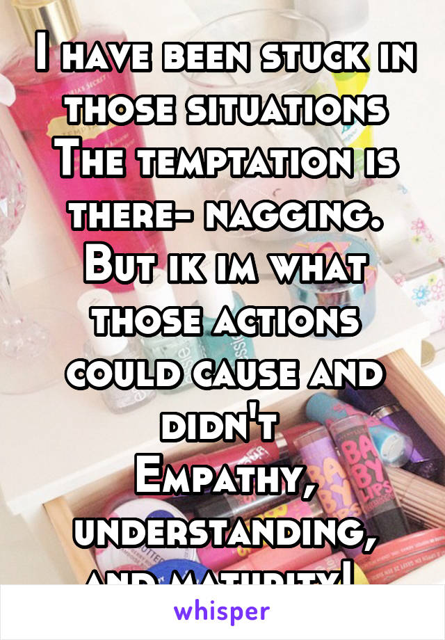 I have been stuck in those situations
The temptation is there- nagging.
But ik im what those actions could cause and didn't 
Empathy, understanding, and maturity! 