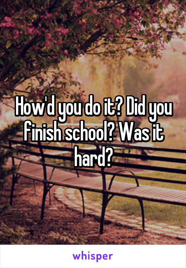 How'd you do it? Did you finish school? Was it hard?