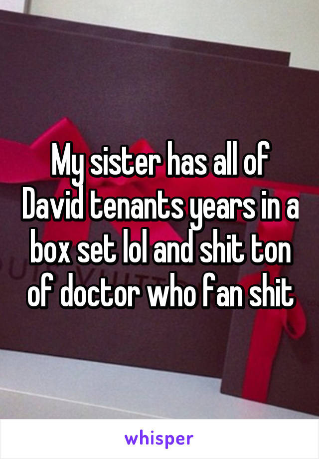 My sister has all of David tenants years in a box set lol and shit ton of doctor who fan shit
