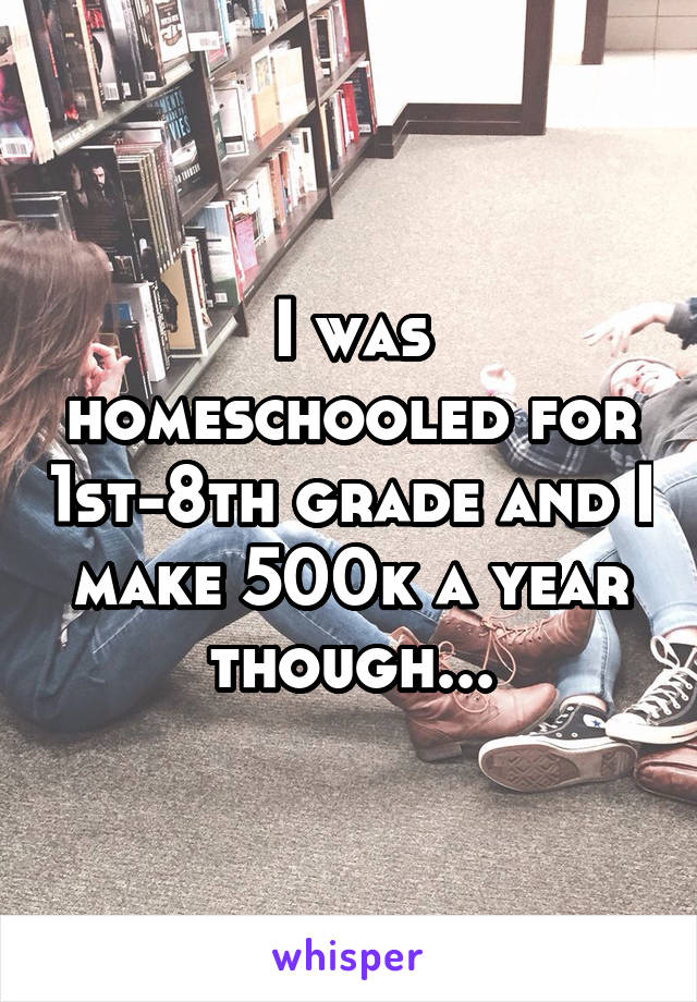 I was homeschooled for 1st-8th grade and I make 500k a year though...