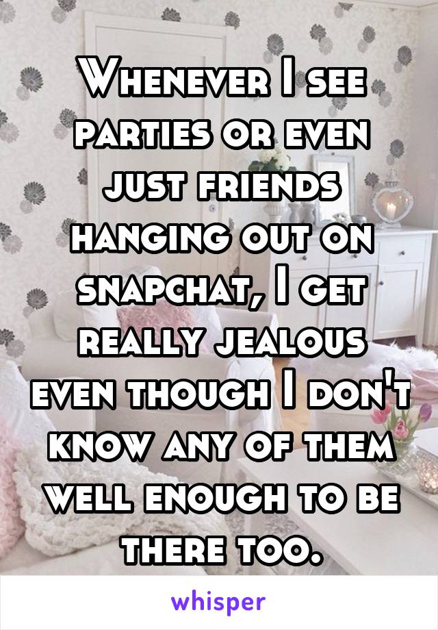 Whenever I see parties or even just friends hanging out on snapchat, I get really jealous even though I don't know any of them well enough to be there too.