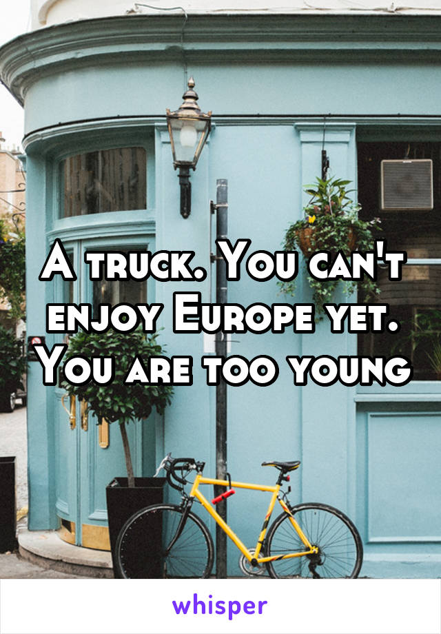 A truck. You can't enjoy Europe yet. You are too young