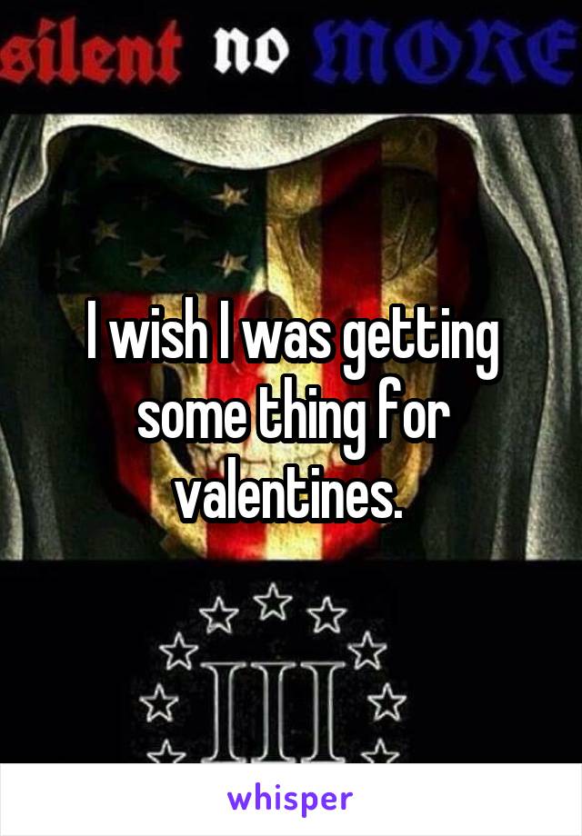 I wish I was getting some thing for valentines. 