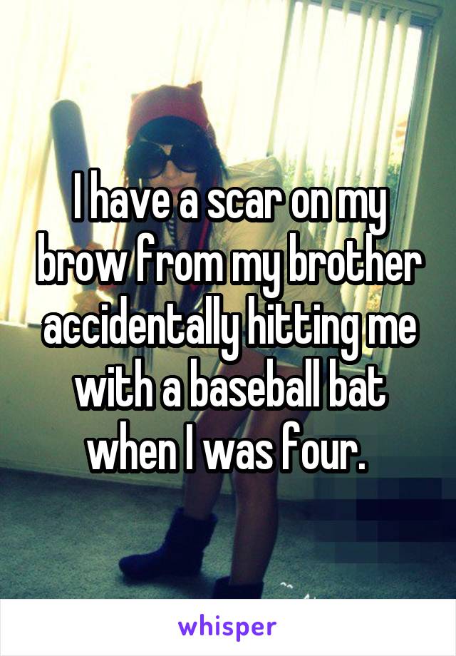 I have a scar on my brow from my brother accidentally hitting me with a baseball bat when I was four. 