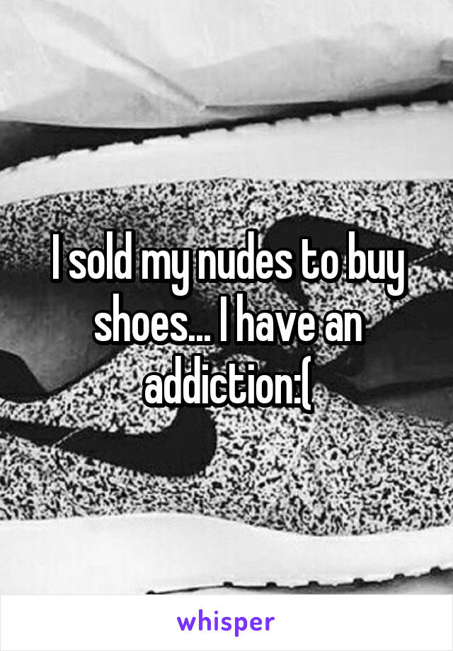I sold my nudes to buy shoes... I have an addiction:(