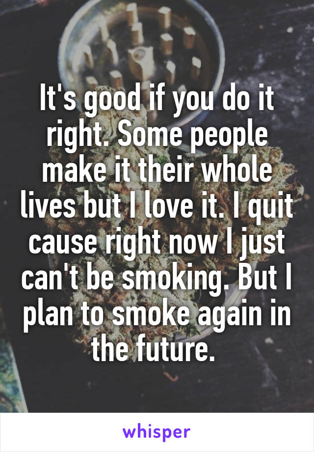 It's good if you do it right. Some people make it their whole lives but I love it. I quit cause right now I just can't be smoking. But I plan to smoke again in the future. 