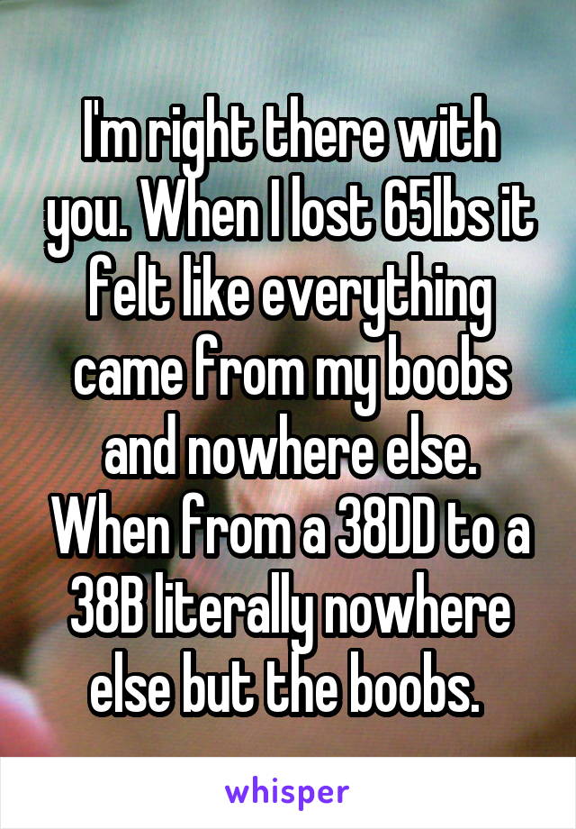 I'm right there with you. When I lost 65lbs it felt like everything came from my boobs and nowhere else. When from a 38DD to a 38B literally nowhere else but the boobs. 