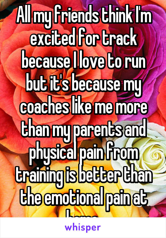 All my friends think I'm excited for track because I love to run but it's because my coaches like me more than my parents and physical pain from training is better than the emotional pain at home.