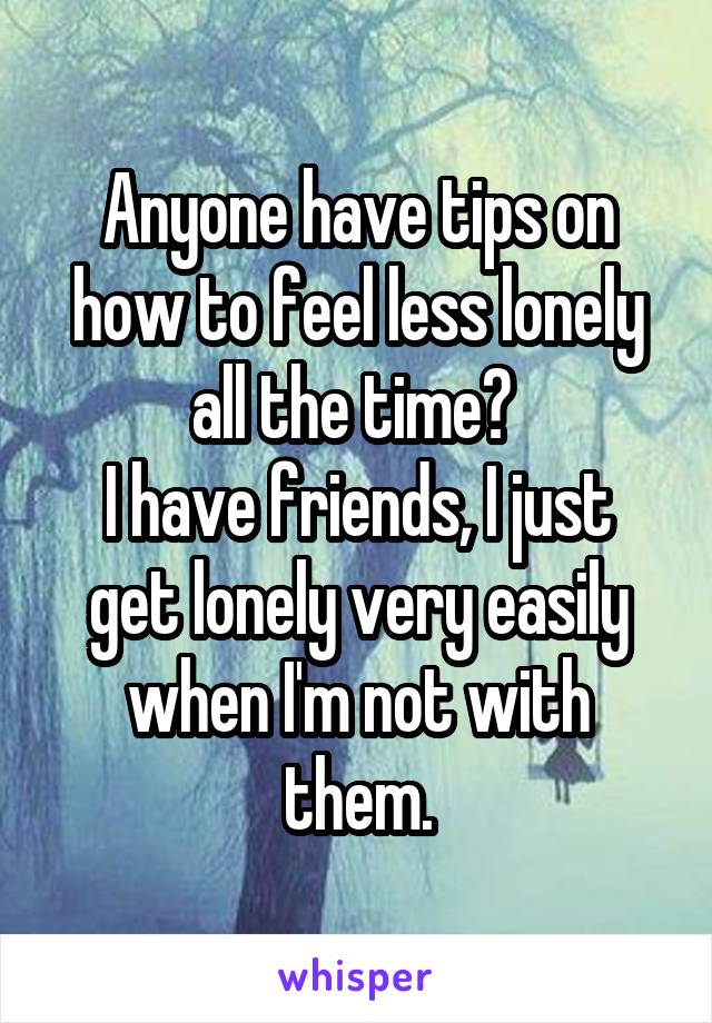 Anyone have tips on how to feel less lonely all the time? 
I have friends, I just get lonely very easily when I'm not with them.