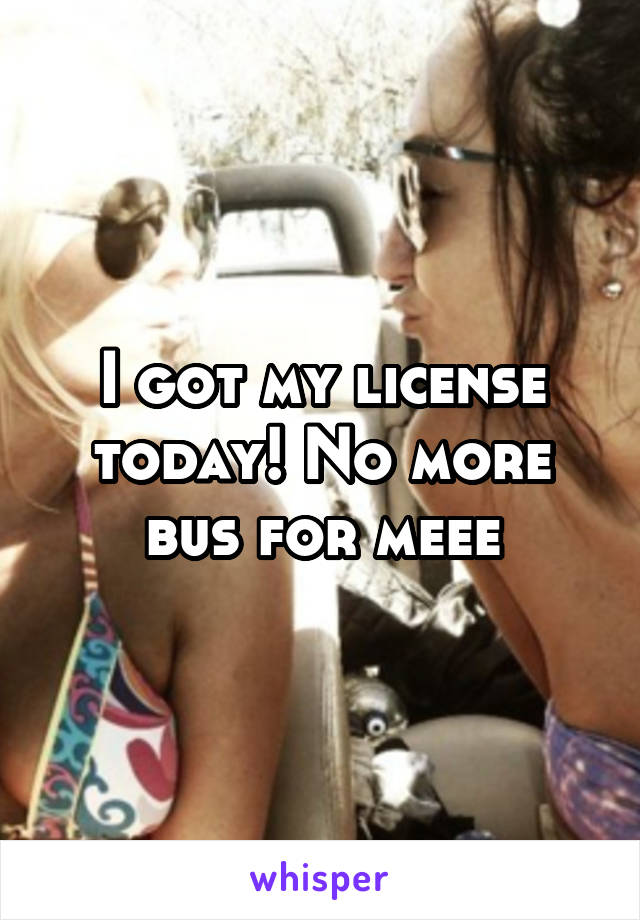 I got my license today! No more bus for meee