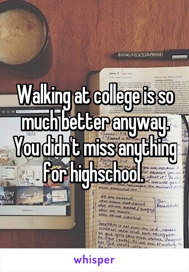 Walking at college is so much better anyway. You didn't miss anything for highschool. 