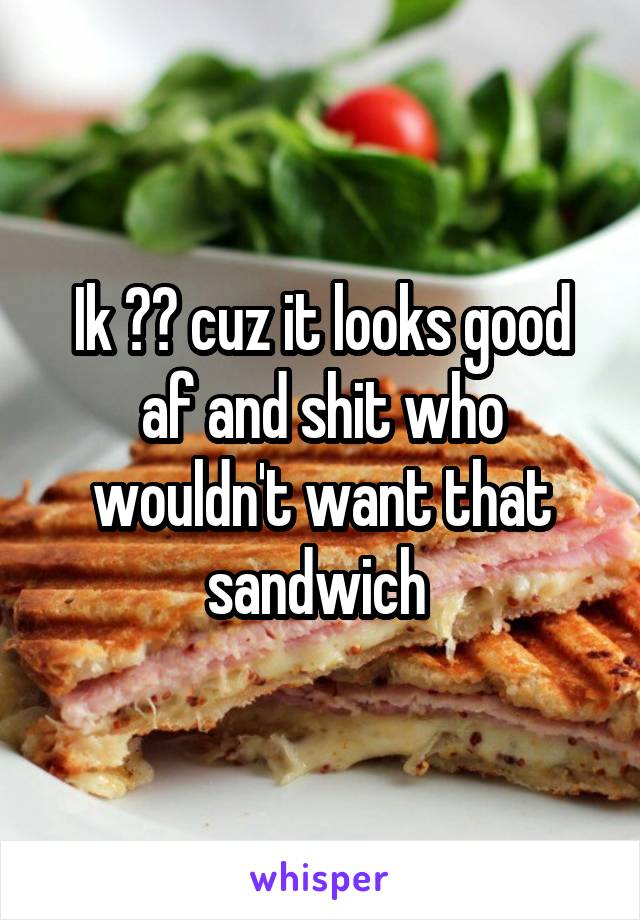 Ik 😂😂 cuz it looks good af and shit who wouldn't want that sandwich 