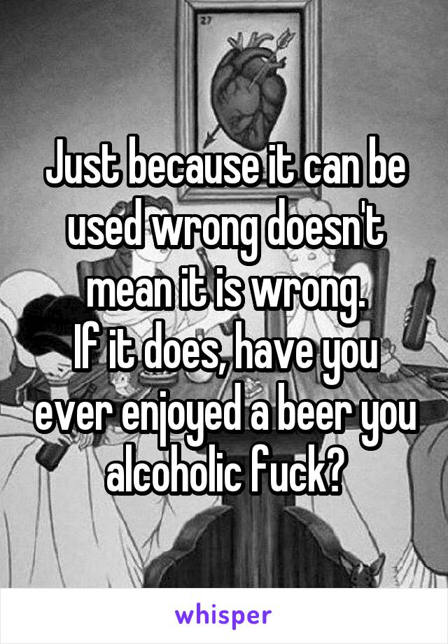 Just because it can be used wrong doesn't mean it is wrong.
If it does, have you ever enjoyed a beer you alcoholic fuck?