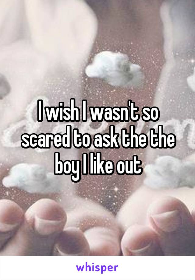 I wish I wasn't so scared to ask the the boy I like out