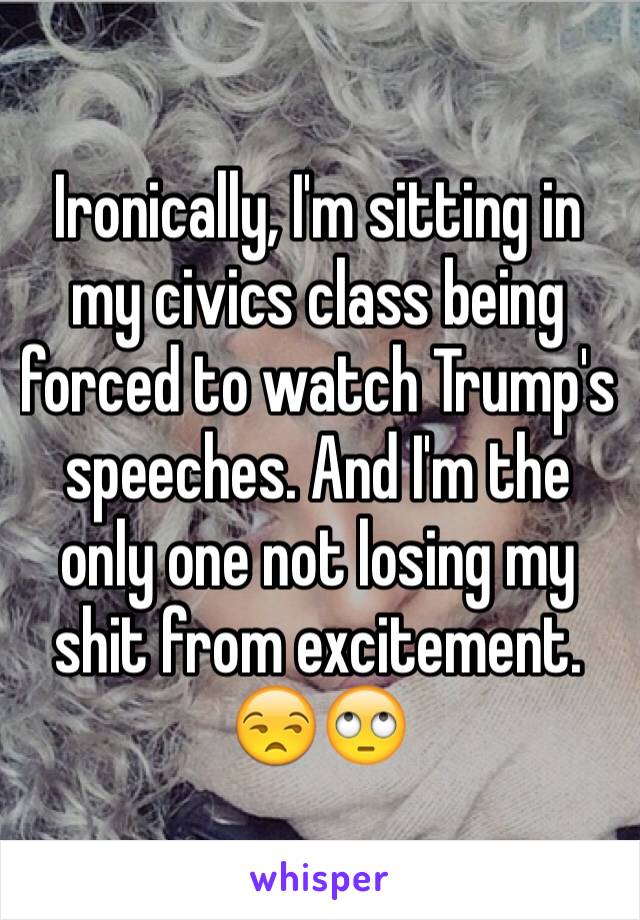 Ironically, I'm sitting in my civics class being forced to watch Trump's speeches. And I'm the only one not losing my shit from excitement. 😒🙄