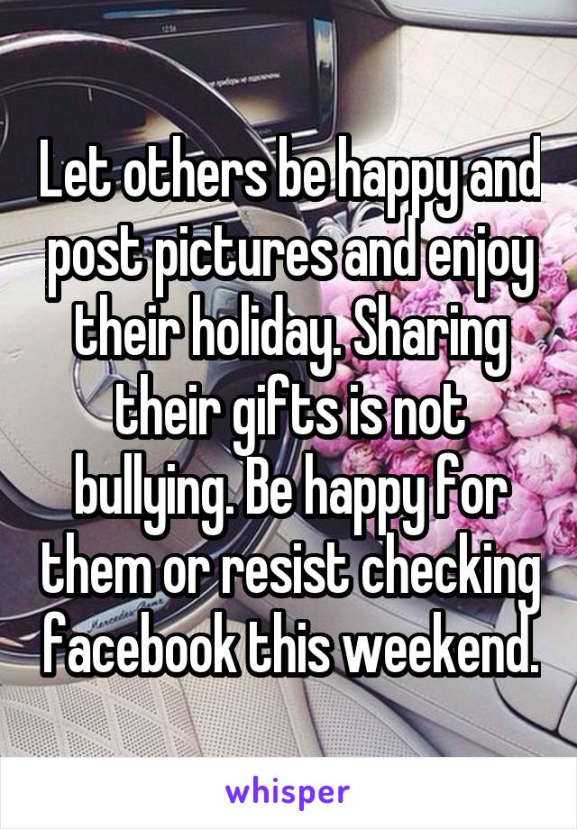 Let others be happy and post pictures and enjoy their holiday. Sharing their gifts is not bullying. Be happy for them or resist checking facebook this weekend.