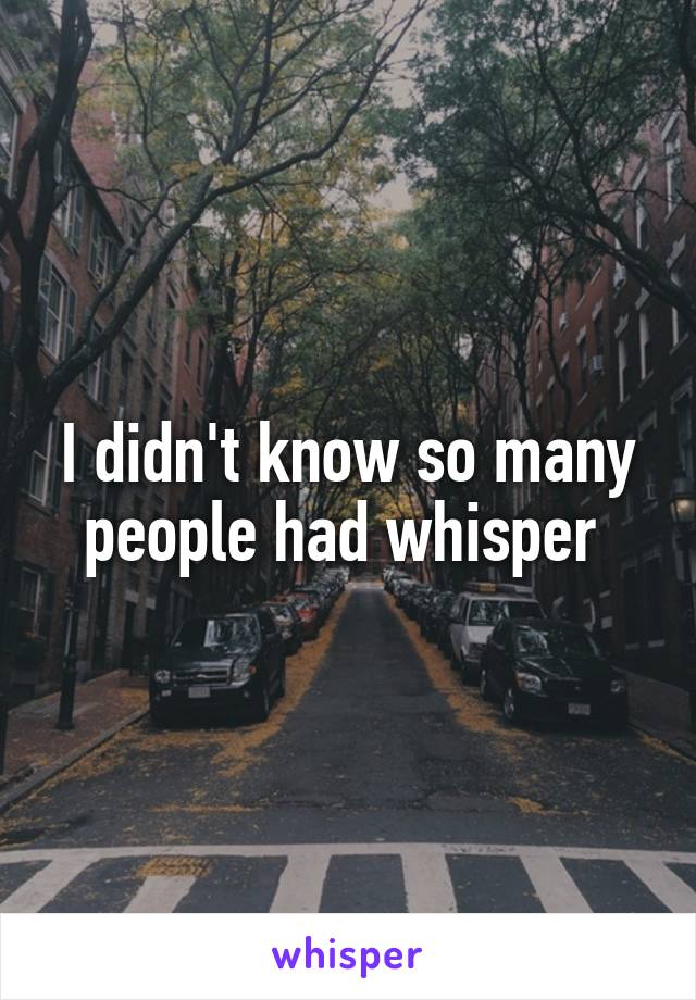 I didn't know so many people had whisper 