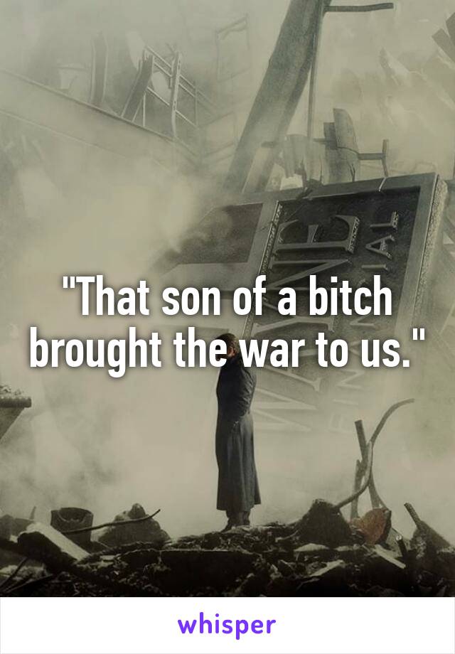 "That son of a bitch brought the war to us."