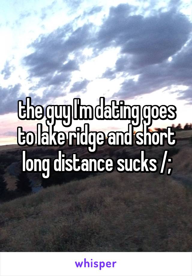 the guy I'm dating goes to lake ridge and short long distance sucks /;