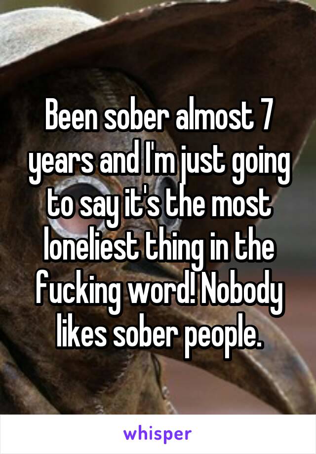 Been sober almost 7 years and I'm just going to say it's the most loneliest thing in the fucking word! Nobody likes sober people.