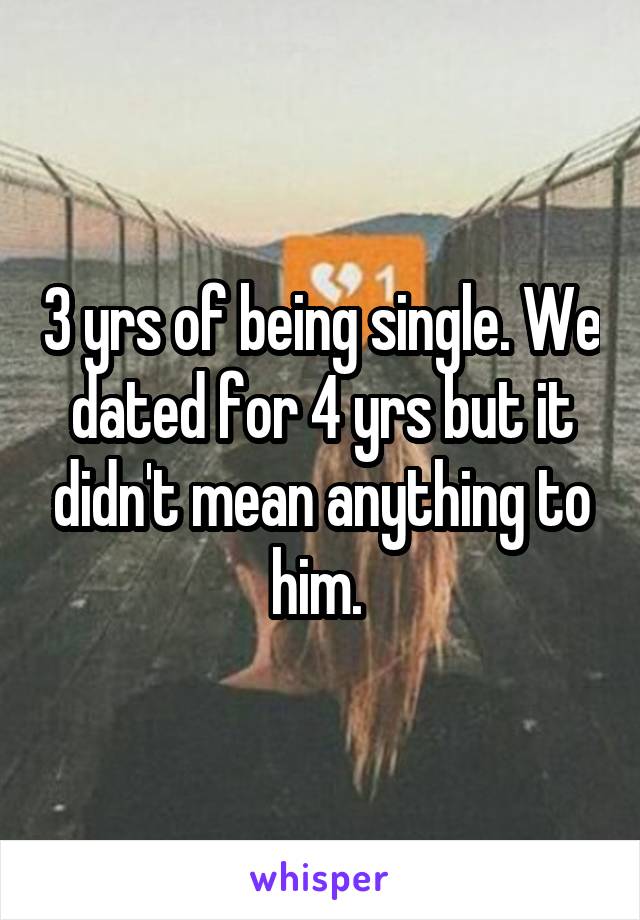 3 yrs of being single. We dated for 4 yrs but it didn't mean anything to him. 