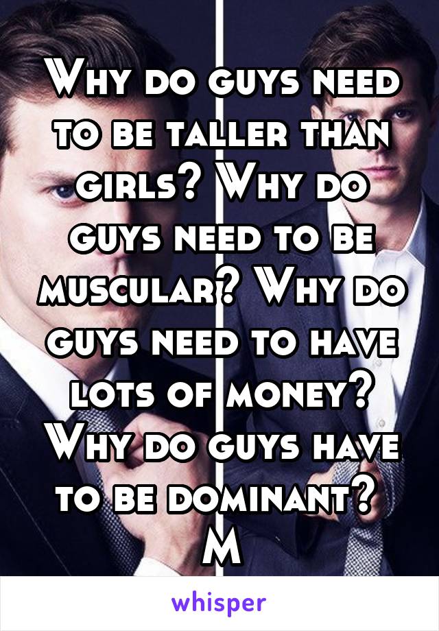 Why do guys need to be taller than girls? Why do guys need to be muscular? Why do guys need to have lots of money? Why do guys have to be dominant? 
M