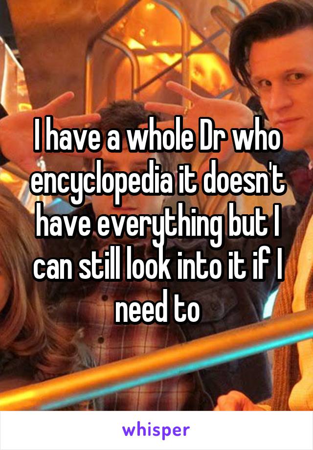 I have a whole Dr who encyclopedia it doesn't have everything but I can still look into it if I need to