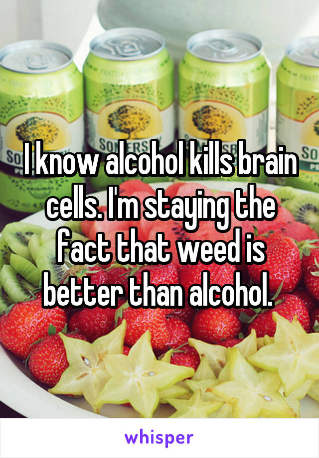 I know alcohol kills brain cells. I'm staying the fact that weed is better than alcohol. 