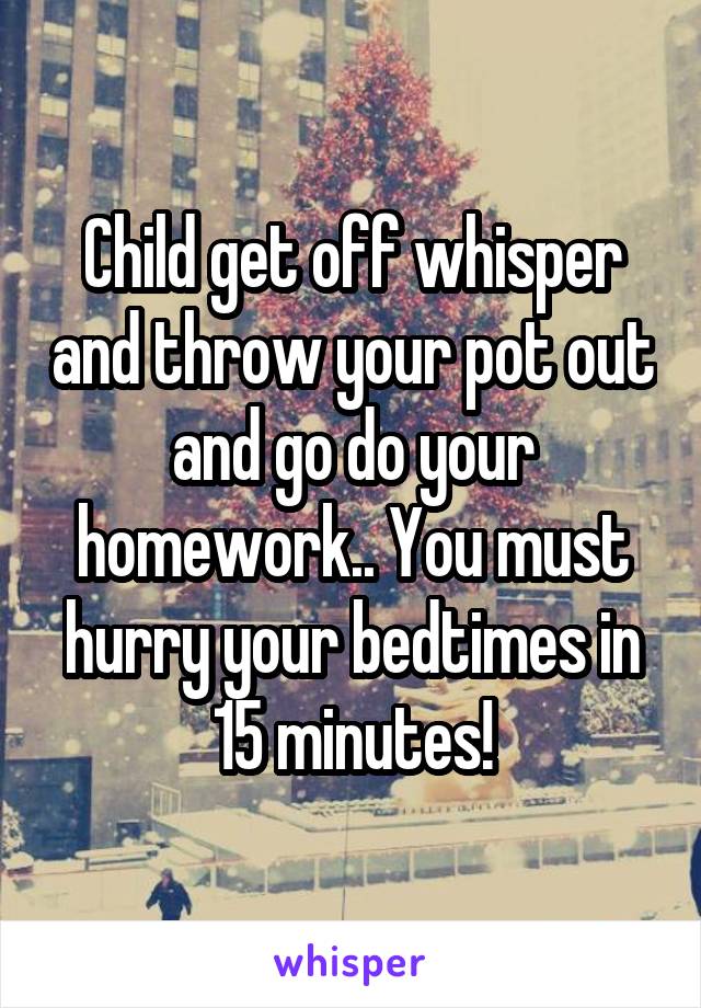 Child get off whisper and throw your pot out and go do your homework.. You must hurry your bedtimes in 15 minutes!