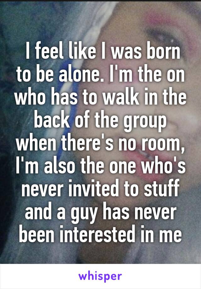  I feel like I was born to be alone. I'm the on who has to walk in the back of the group when there's no room, I'm also the one who's never invited to stuff and a guy has never been interested in me
