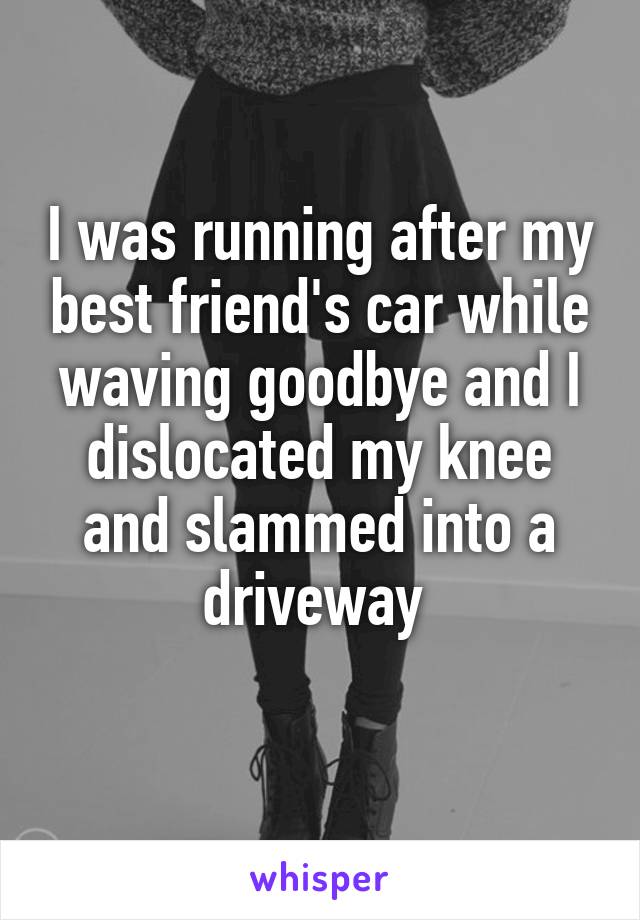 I was running after my best friend's car while waving goodbye and I dislocated my knee and slammed into a driveway 
