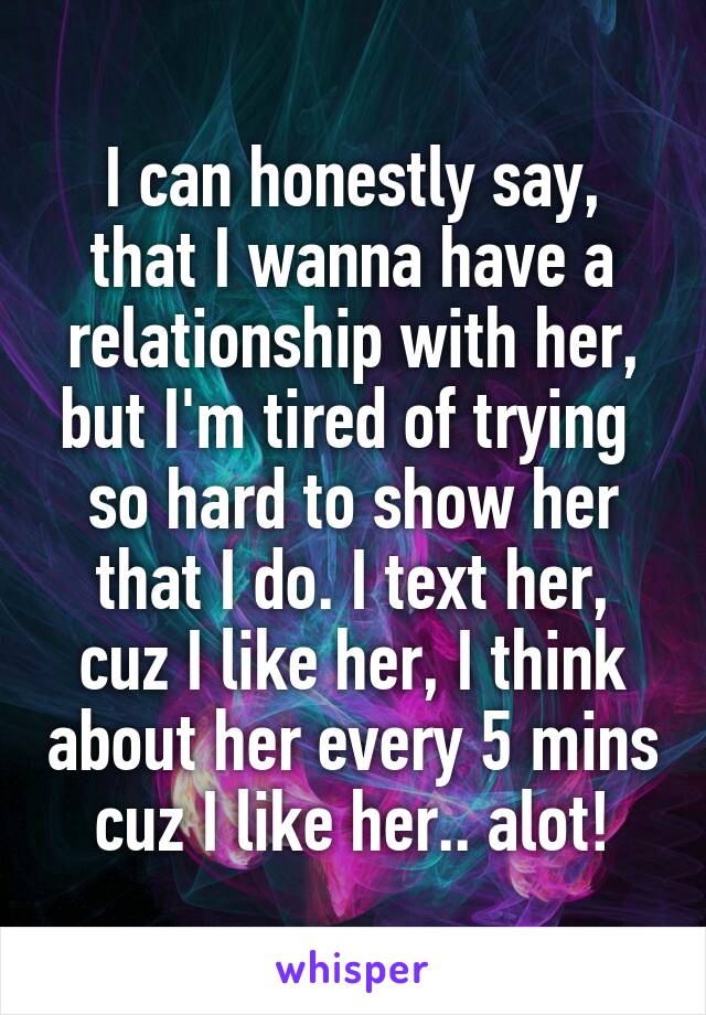 I can honestly say, that I wanna have a relationship with her, but I'm tired of trying  so hard to show her that I do. I text her, cuz I like her, I think about her every 5 mins cuz I like her.. alot!