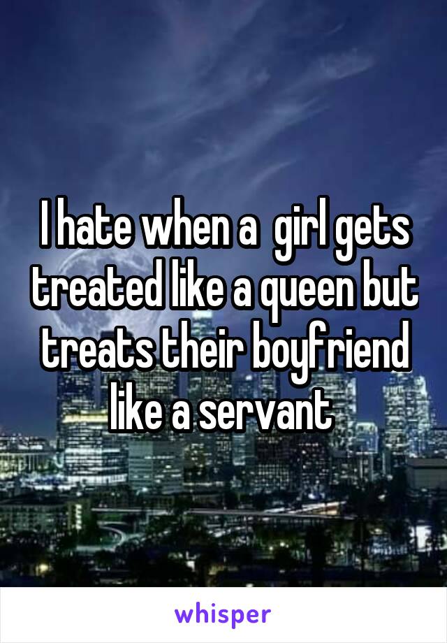 I hate when a  girl gets treated like a queen but treats their boyfriend like a servant 