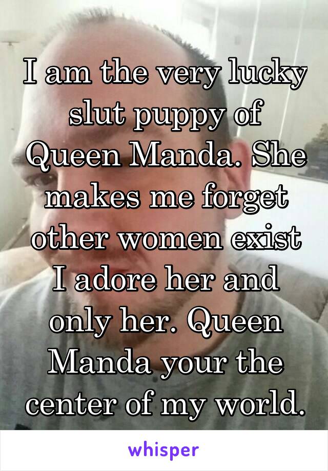 I am the very lucky slut puppy of Queen Manda. She makes me forget other women exist I adore her and only her. Queen Manda your the center of my world.