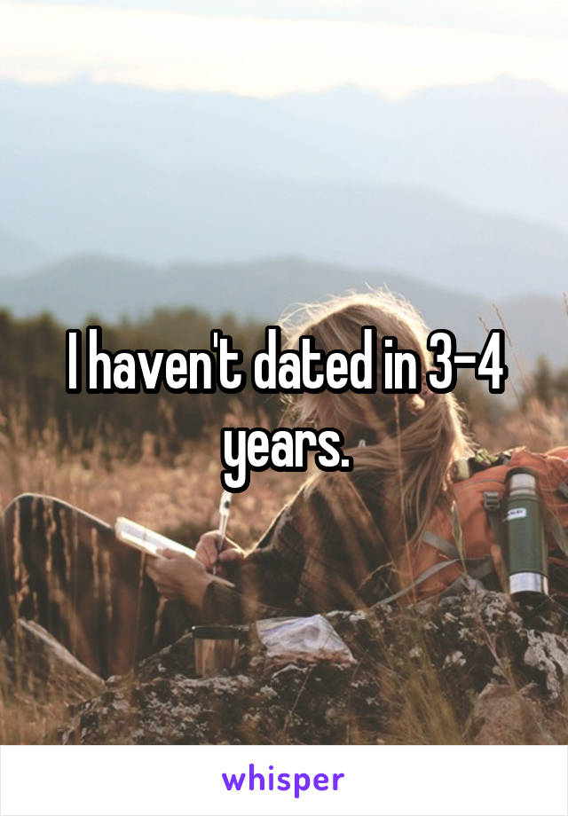 I haven't dated in 3-4 years.