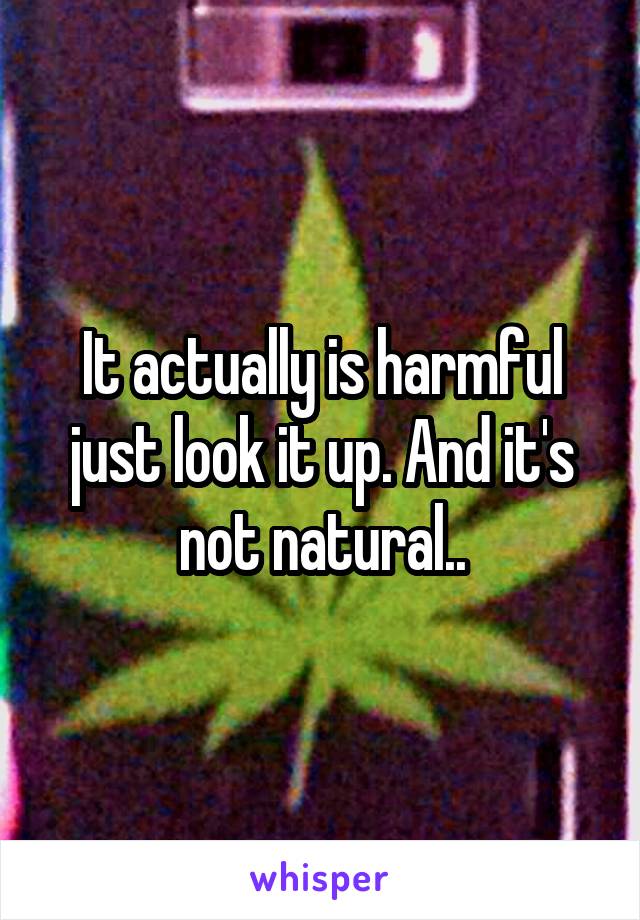 It actually is harmful just look it up. And it's not natural..