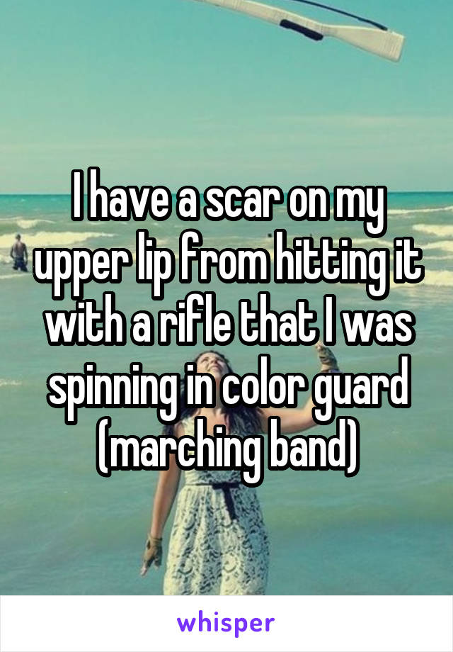 I have a scar on my upper lip from hitting it with a rifle that I was spinning in color guard (marching band)