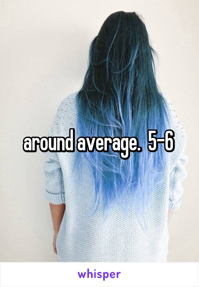 around average.  5-6 