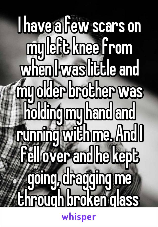 I have a few scars on my left knee from
when I was little and my older brother was holding my hand and running with me. And I fell over and he kept going, dragging me through broken glass 