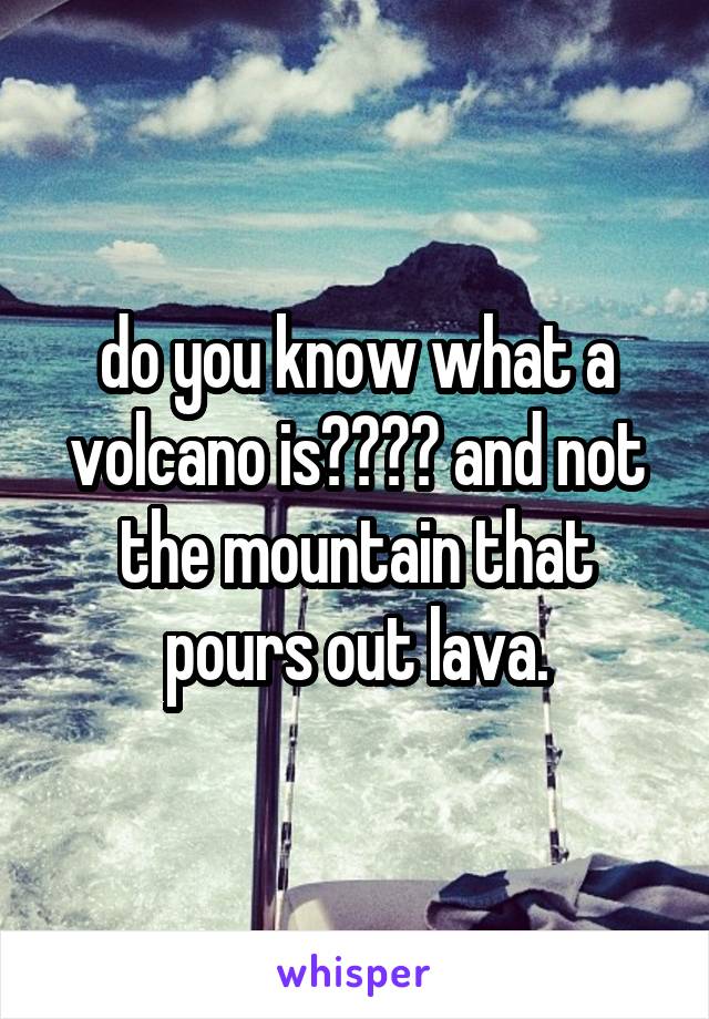 do you know what a volcano is???? and not the mountain that pours out lava.