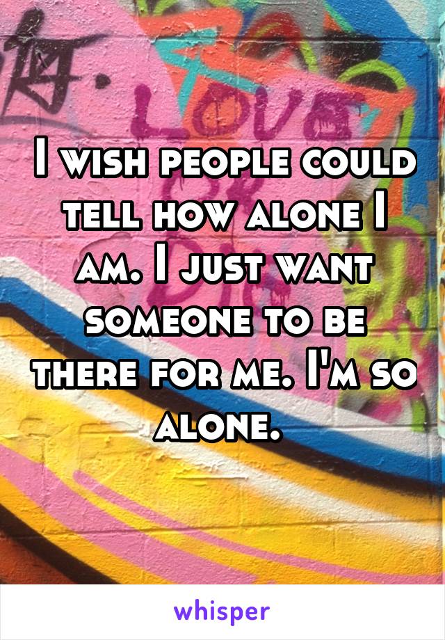 I wish people could tell how alone I am. I just want someone to be there for me. I'm so alone. 
