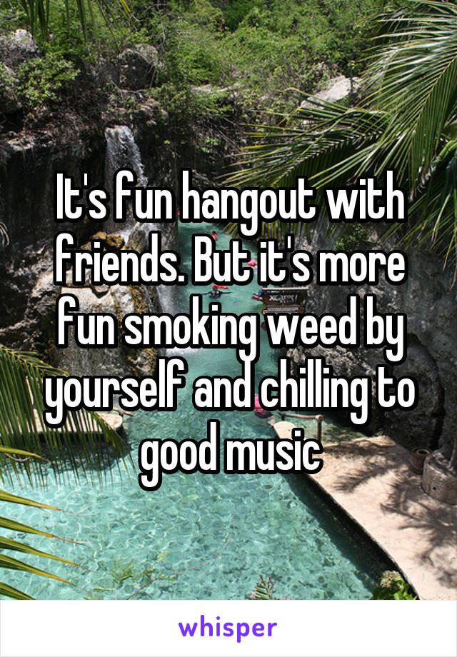 It's fun hangout with friends. But it's more fun smoking weed by yourself and chilling to good music