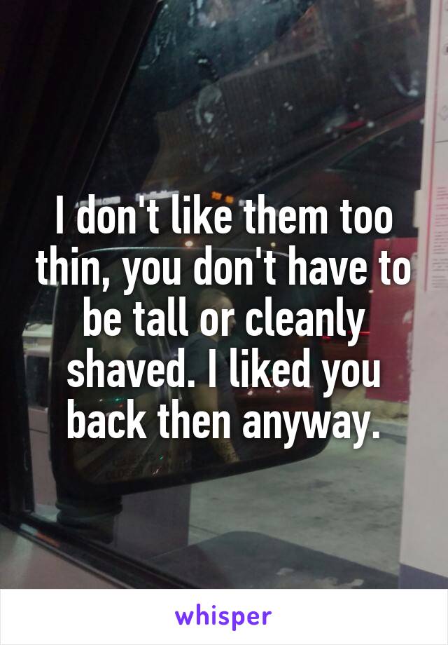 I don't like them too thin, you don't have to be tall or cleanly shaved. I liked you back then anyway.