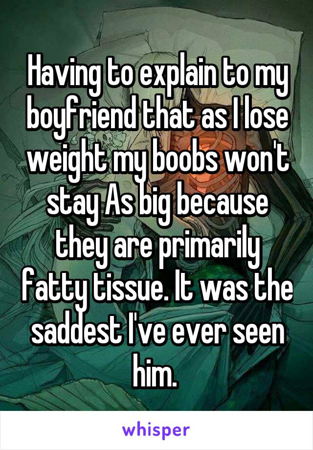 Having to explain to my boyfriend that as I lose weight my boobs won't stay As big because they are primarily fatty tissue. It was the saddest I've ever seen him. 