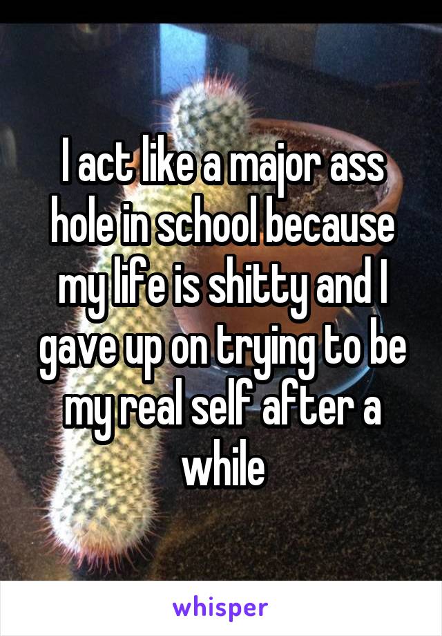 I act like a major ass hole in school because my life is shitty and I gave up on trying to be my real self after a while
