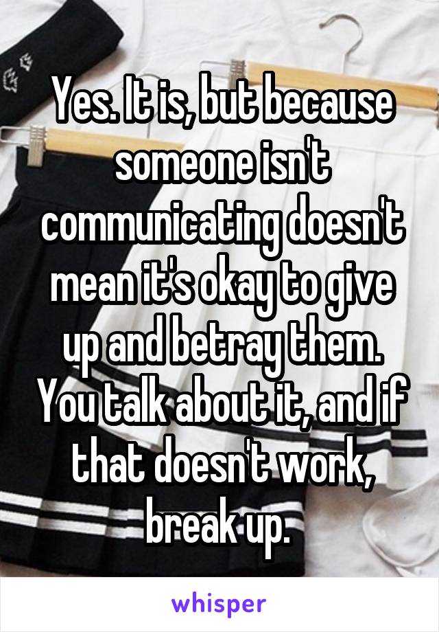 Yes. It is, but because someone isn't communicating doesn't mean it's okay to give up and betray them. You talk about it, and if that doesn't work, break up. 