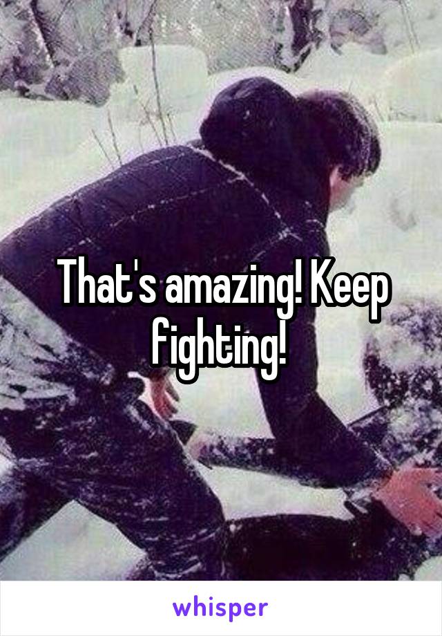 That's amazing! Keep fighting! 
