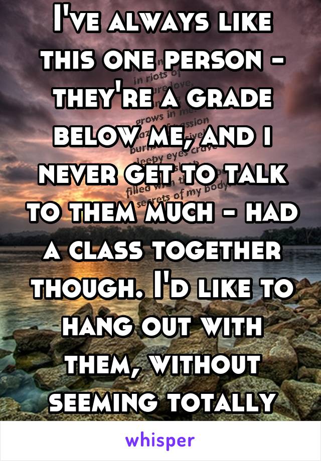 I've always like this one person - they're a grade below me, and i never get to talk to them much - had a class together though. I'd like to hang out with them, without seeming totally random.