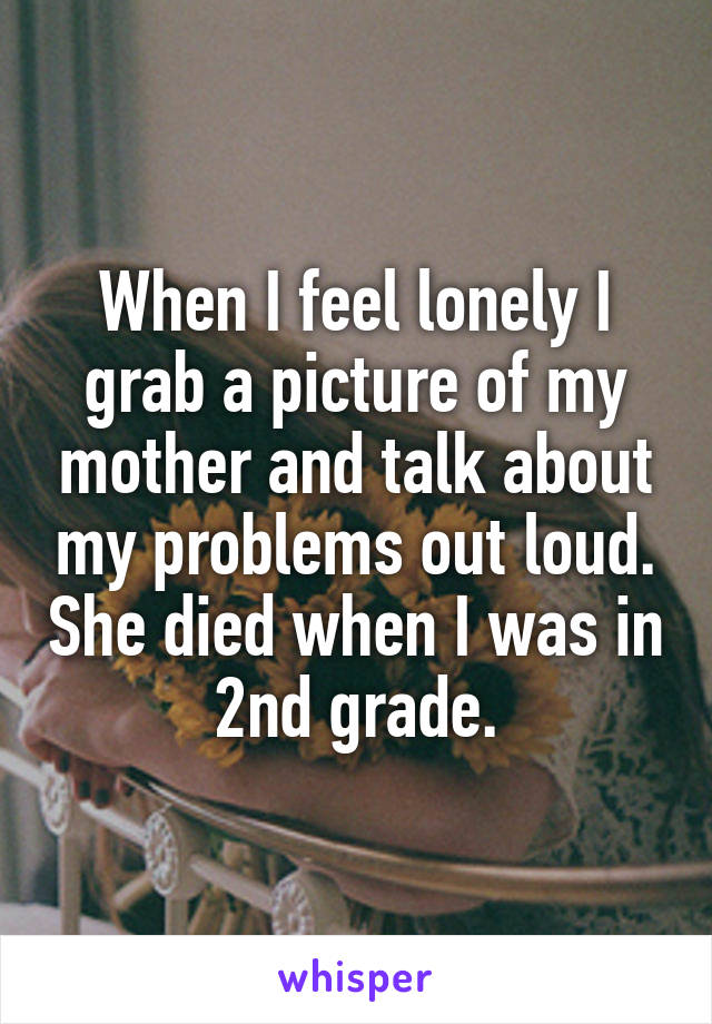 When I feel lonely I grab a picture of my mother and talk about my problems out loud. She died when I was in 2nd grade.