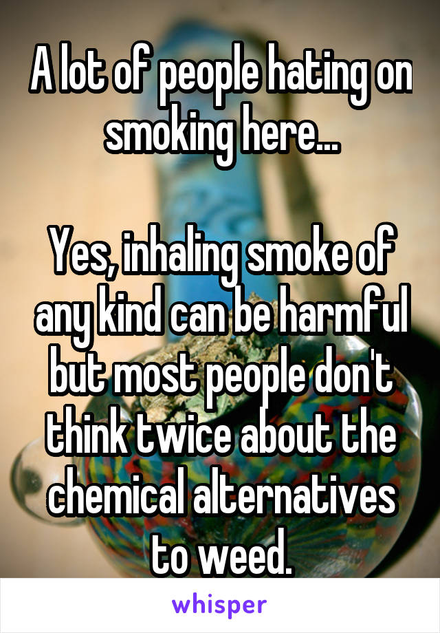 A lot of people hating on smoking here...

Yes, inhaling smoke of any kind can be harmful but most people don't think twice about the chemical alternatives to weed.